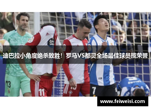 迪巴拉小角度绝杀致胜!罗马VS都灵全场最佳球员揽荣誉 迪巴拉小角度绝杀致胜!罗马VS都灵全场最佳球员揽荣誉