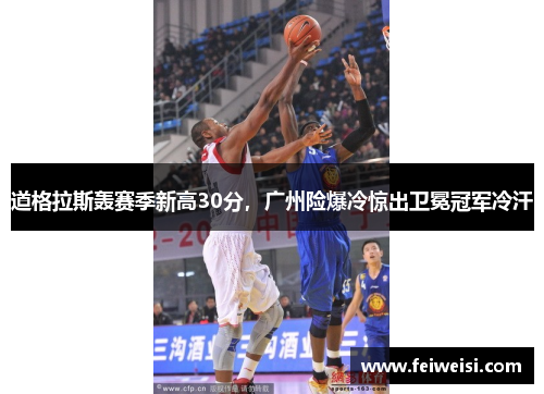 道格拉斯轰赛季新高30分，广州险爆冷惊出卫冕冠军冷汗